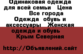 Одинаковая одежда для всей семьи › Цена ­ 500 - Все города Одежда, обувь и аксессуары » Женская одежда и обувь   . Крым,Северная